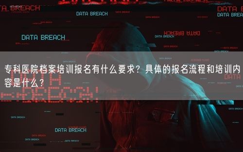 专科医院档案培训报名有什么要求?具体的报名流程和培训内容是什么?