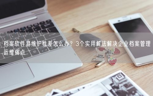 档案软件易维护性差怎么办？3个实用解法解决企业档案管理运维痛点