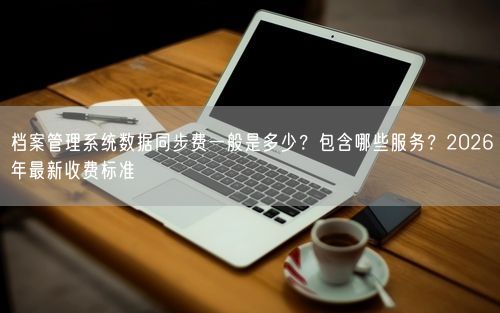 档案管理系统数据同步费一般是多少？包含哪些服务？2026年最新收费标准