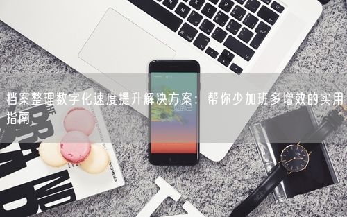 档案整理数字化速度提升解决方案：帮你少加班多增效的实用指南