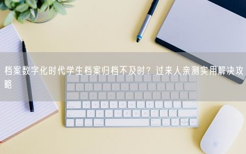 档案数字化时代学生档案归档不及时？过来人亲测实用解决攻略
