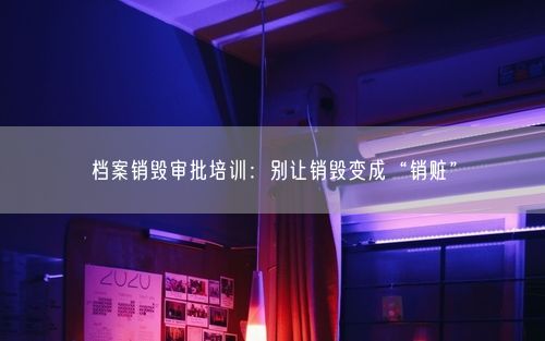 档案销毁审批培训：别让销毁变成“销赃”