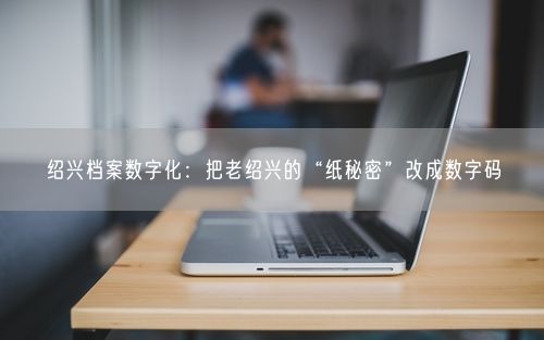绍兴档案数字化:把老绍兴的“纸秘密”改成数字码