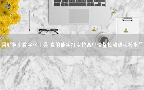 用好档案数字化工具 真的能实打实拉高单位整体绩效考核水平