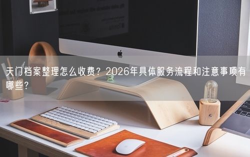 天门档案整理怎么收费?2026年具体服务流程和注意事项有哪些?