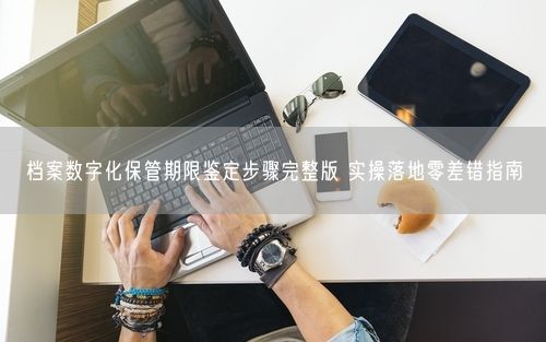 档案数字化保管期限鉴定步骤完整版 实操落地零差错指南
