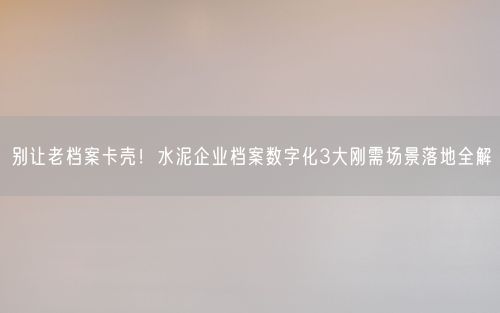 别让老档案卡壳！水泥企业档案数字化3大刚需场景落地全解