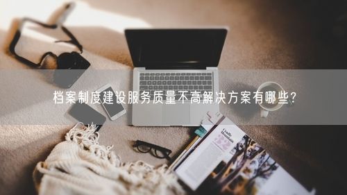 档案制度建设服务质量不高解决方案有哪些？