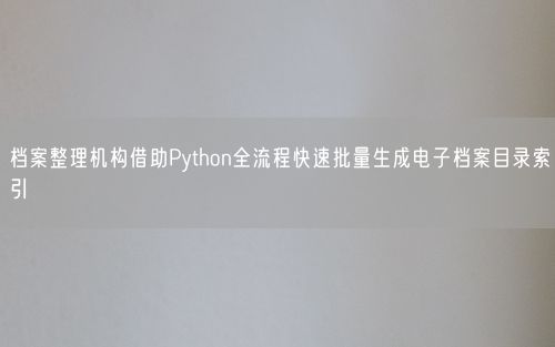 档案整理机构借助Python全流程快速批量生成电子档案目录索引