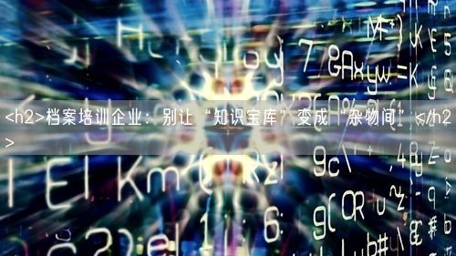 <h2>档案培训企业：别让“知识宝库”变成“杂物间”</h2>