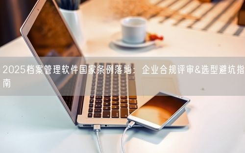 2025档案管理软件国家条例落地：企业合规评审&选型避坑指南