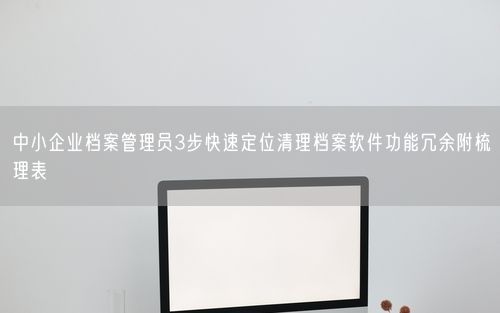 中小企业档案管理员3步快速定位清理档案软件功能冗余附梳理表