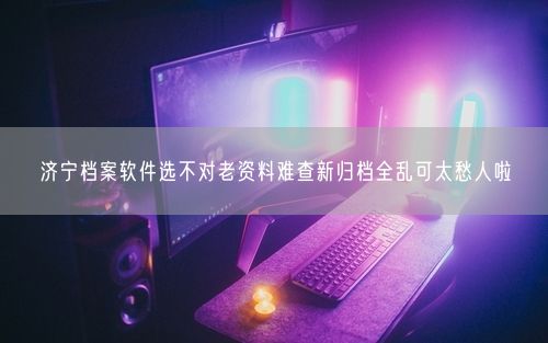 济宁档案软件选不对老资料难查新归档全乱可太愁人啦
