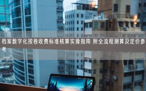 档案数字化按卷收费标准核算实操指南 附全流程测算及定价参考