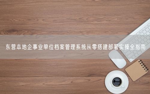 东营本地企事业单位档案管理系统从零搭建部署实操全指南