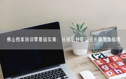 佛山档案培训零基础实操：从报名到取证全步骤落地指南