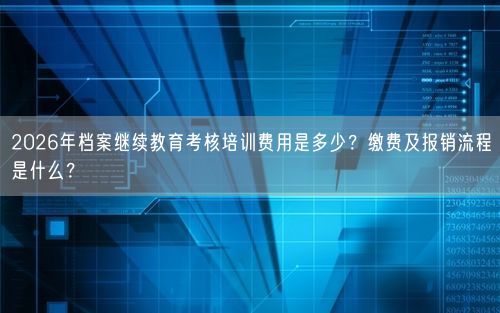 2026年档案继续教育考核培训费用是多少?缴费及报销流程是什么?