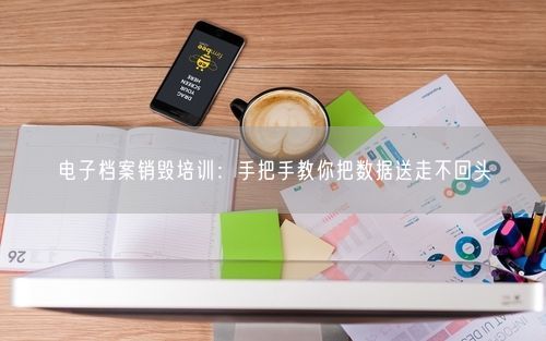 电子档案销毁培训：手把手教你把数据送走不回头