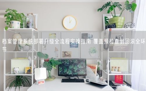 档案管理系统部署升级全流程实操指南 覆盖预检查到回滚全环节