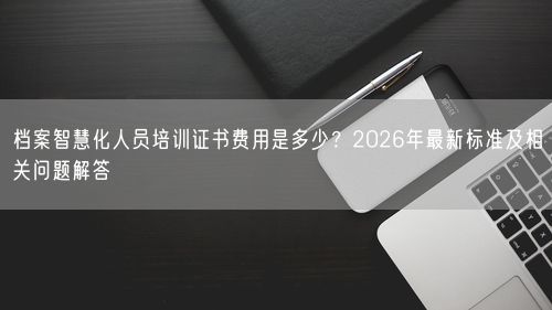 档案智慧化人员培训证书费用是多少?2026年最新标准及相关问题解答