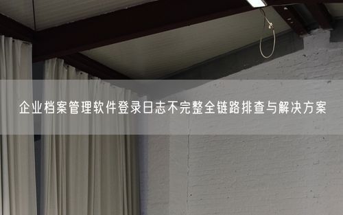企业档案管理软件登录日志不完整全链路排查与解决方案