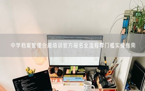 中学档案管理合规培训官方报名全流程零门槛实操指南