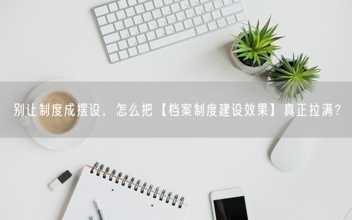 别让制度成摆设，怎么把【档案制度建设效果】真正拉满？