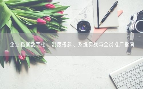 企业档案数字化：制度搭建、系统实战与全员推广指南