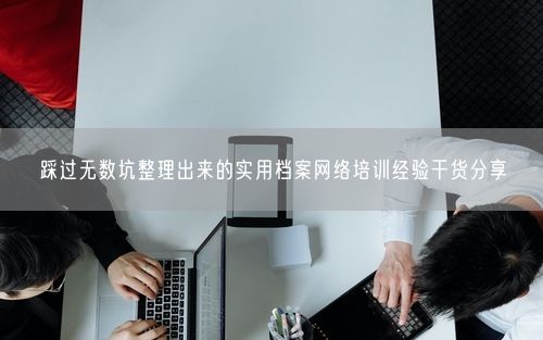 踩过无数坑整理出来的实用档案网络培训经验干货分享