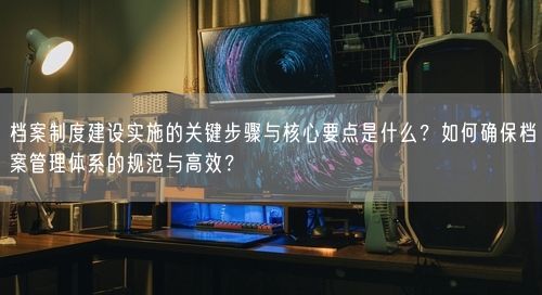 档案制度建设实施的关键步骤与核心要点是什么?如何确保档案管理体系的规范与高效?
