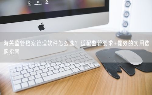 海关监管档案管理软件怎么选？适配监管要求+提效的实用选购指南
