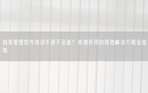 档案管理软件培训手册不全面?亲测好用的落地解决方案全指南