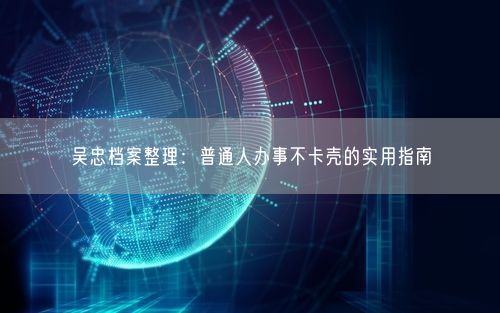 吴忠档案整理:普通人办事不卡壳的实用指南
