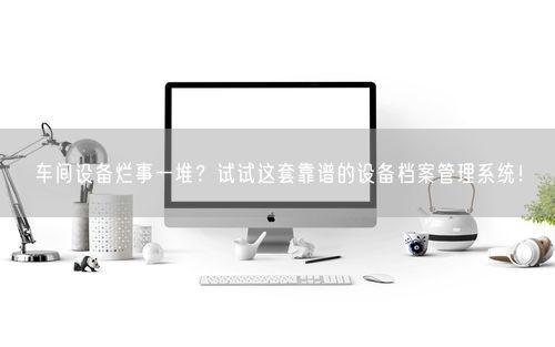 车间设备烂事一堆?试试这套靠谱的设备档案管理系统!