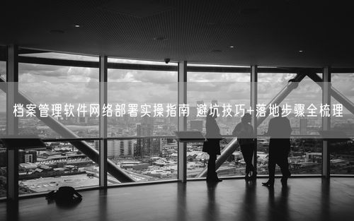 档案管理软件网络部署实操指南 避坑技巧+落地步骤全梳理
