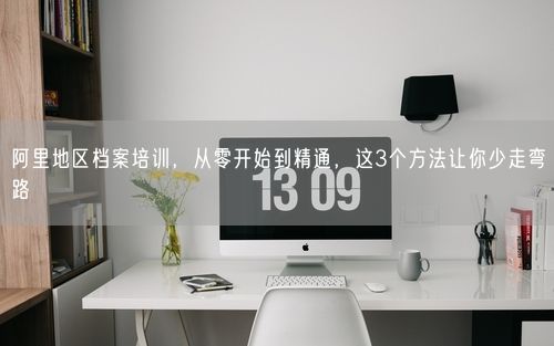 阿里地区档案培训，从零开始到精通，这3个方法让你少走弯路