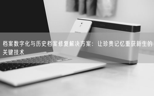 档案数字化与历史档案修复解决方案：让珍贵记忆重获新生的关键技术