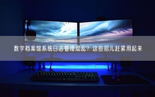 数字档案馆系统日志管理混乱?这些招儿赶紧用起来