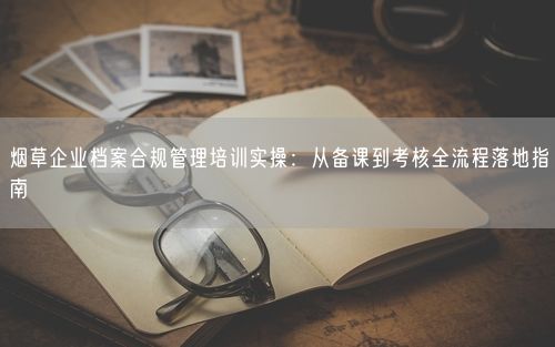 烟草企业档案合规管理培训实操:从备课到考核全流程落地指南