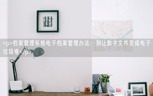 <p>档案管理系统电子档案管理办法：别让数字文件变成电子垃圾堆</p>
