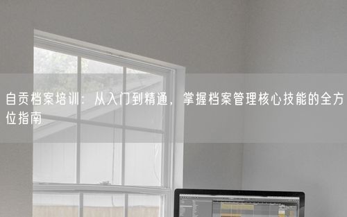 自贡档案培训：从入门到精通，掌握档案管理核心技能的全方位指南