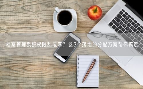 档案管理系统权限乱成麻？这3个落地的分配方案帮你搞定