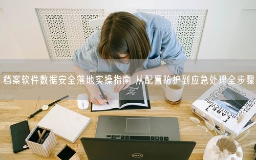 档案软件数据安全落地实操指南 从配置防护到应急处理全步骤