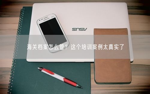 海关档案怎么管?这个培训案例太真实了