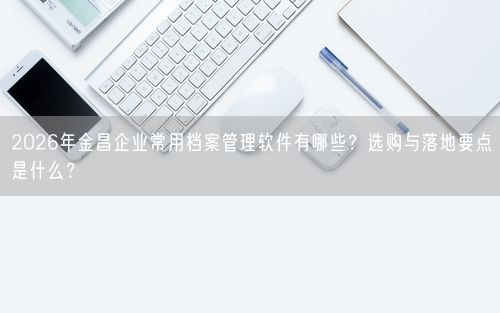 2026年金昌企业常用档案管理软件有哪些？选购与落地要点是什么？