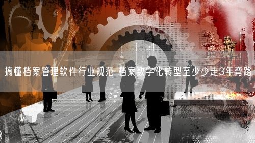 搞懂档案管理软件行业规范 档案数字化转型至少少走3年弯路