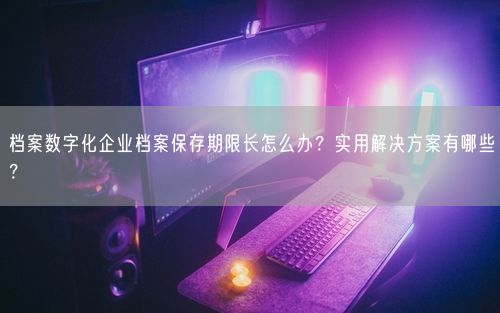 档案数字化企业档案保存期限长怎么办？实用解决方案有哪些？