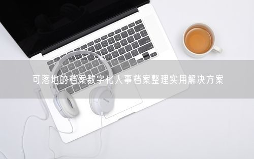 可落地的档案数字化人事档案整理实用解决方案