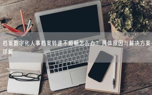 档案数字化人事档案转递不顺畅怎么办?具体原因与解决方案详解