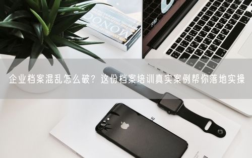 企业档案混乱怎么破?这份档案培训真实案例帮你落地实操